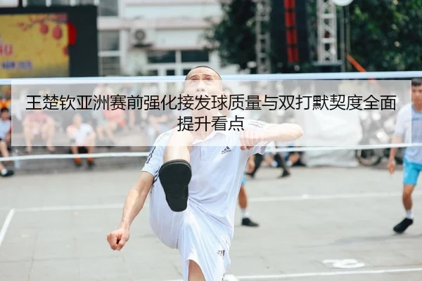 王楚钦亚洲赛前强化接发球质量与双打默契度全面提升看点